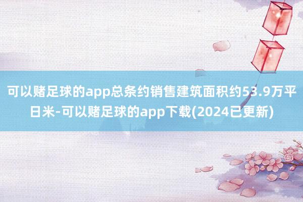 可以赌足球的app总条约销售建筑面积约53.9万平日米-可以赌足球的app下载(2024已更新)