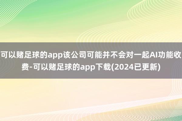 可以赌足球的app该公司可能并不会对一起AI功能收费-可以赌足球的app下载(2024已更新)