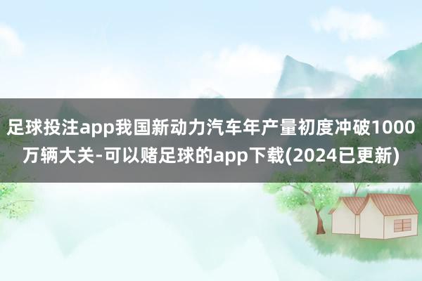 足球投注app我国新动力汽车年产量初度冲破1000万辆大关-可以赌足球的app下载(2024已更新)