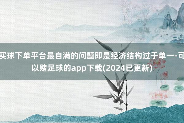 买球下单平台最自满的问题即是经济结构过于单一-可以赌足球的app下载(2024已更新)