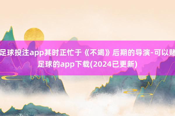 足球投注app其时正忙于《不竭》后期的导演-可以赌足球的app下载(2024已更新)