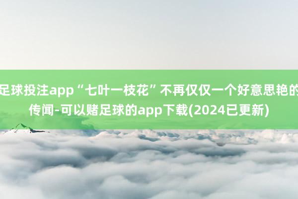 足球投注app“七叶一枝花”不再仅仅一个好意思艳的传闻-可以赌足球的app下载(2024已更新)