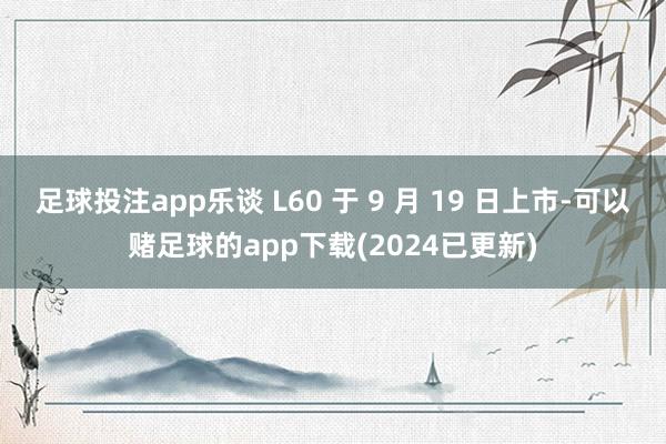 足球投注app乐谈 L60 于 9 月 19 日上市-可以赌足球的app下载(2024已更新)