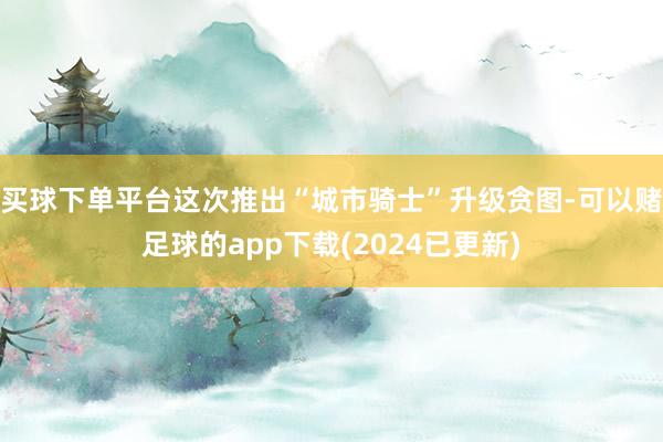 买球下单平台这次推出“城市骑士”升级贪图-可以赌足球的app下载(2024已更新)