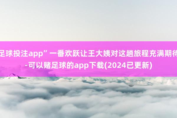 足球投注app”一番欢跃让王大姨对这趟旅程充满期待-可以赌足球的app下载(2024已更新)