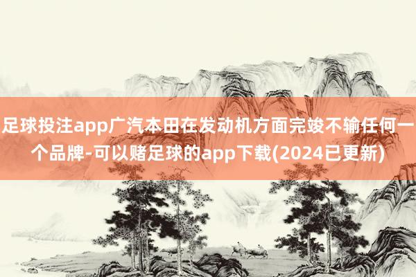 足球投注app广汽本田在发动机方面完竣不输任何一个品牌-可以赌足球的app下载(2024已更新)