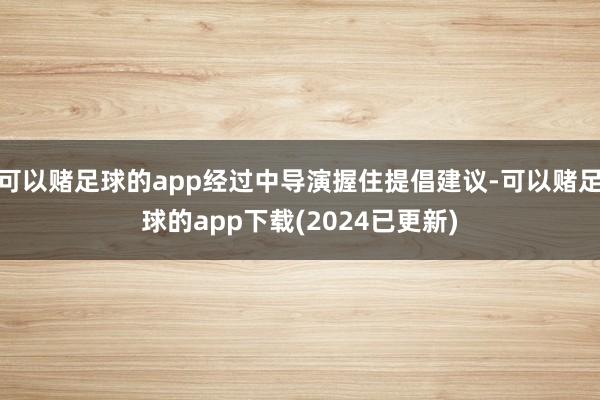 可以赌足球的app经过中导演握住提倡建议-可以赌足球的app下载(2024已更新)
