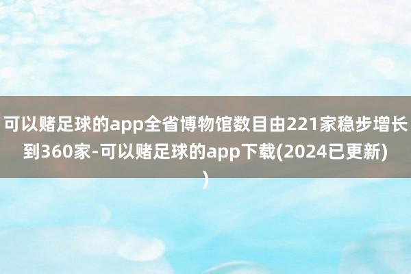 可以赌足球的app全省博物馆数目由221家稳步增长到360家-可以赌足球的app下载(2024已更新)