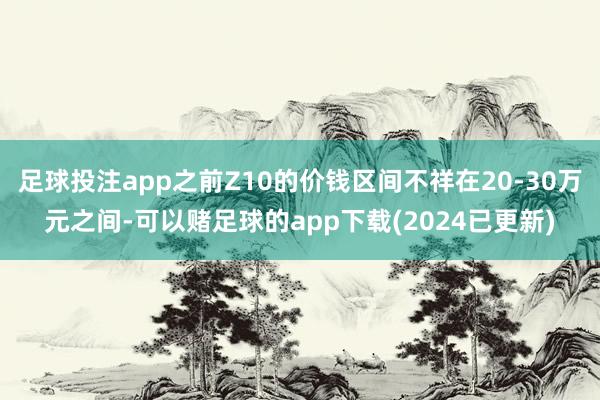 足球投注app之前Z10的价钱区间不祥在20-30万元之间-可以赌足球的app下载(2024已更新)