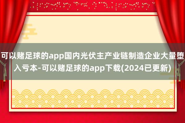 可以赌足球的app国内光伏主产业链制造企业大量堕入亏本-可以赌足球的app下载(2024已更新)
