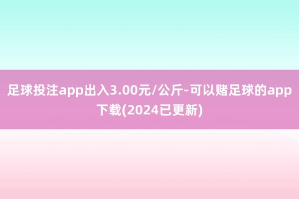 足球投注app出入3.00元/公斤-可以赌足球的app下载(2024已更新)