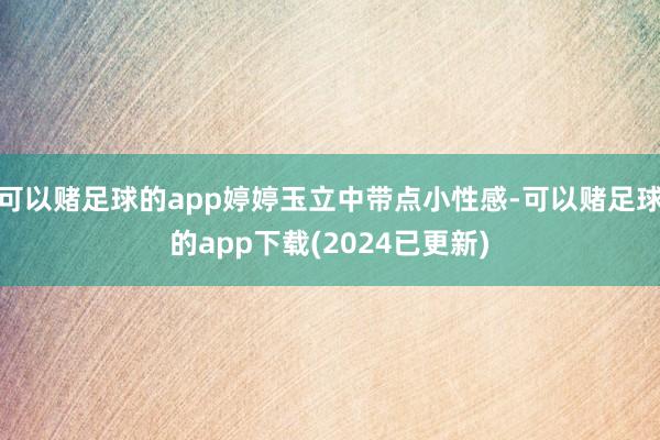 可以赌足球的app婷婷玉立中带点小性感-可以赌足球的app下载(2024已更新)