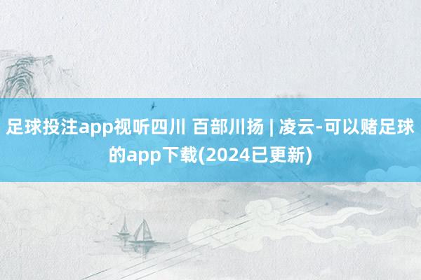 足球投注app视听四川 百部川扬 | 凌云-可以赌足球的app下载(2024已更新)