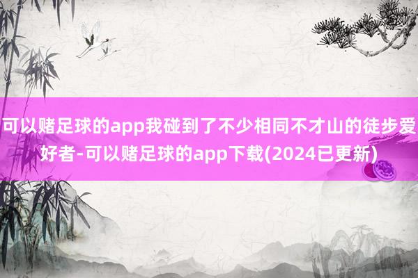 可以赌足球的app我碰到了不少相同不才山的徒步爱好者-可以赌足球的app下载(2024已更新)
