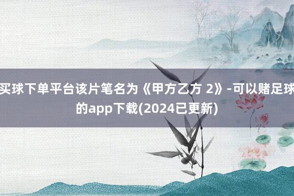 买球下单平台该片笔名为《甲方乙方 2》-可以赌足球的app下载(2024已更新)