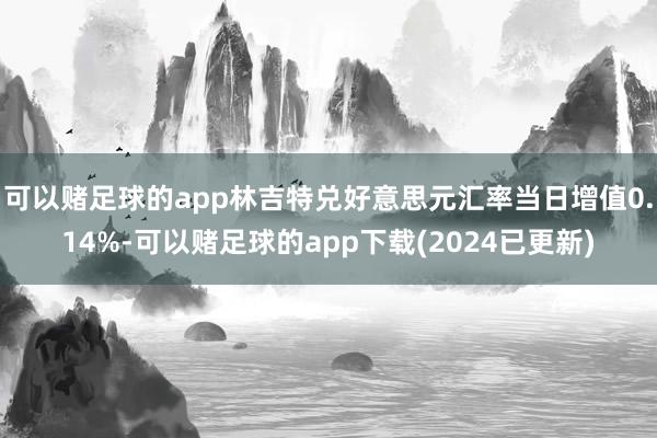 可以赌足球的app林吉特兑好意思元汇率当日增值0.14%-可以赌足球的app下载(2024已更新)