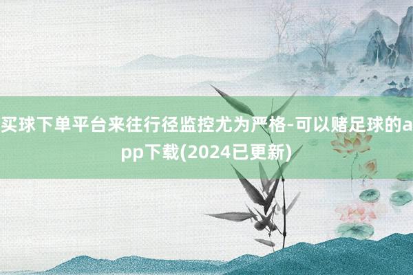 买球下单平台来往行径监控尤为严格-可以赌足球的app下载(2024已更新)