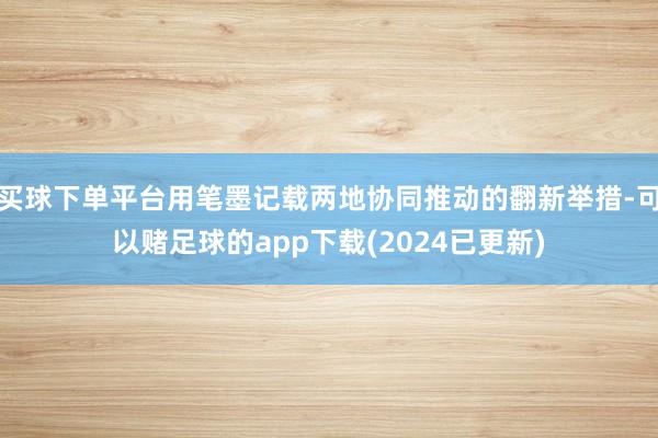 买球下单平台用笔墨记载两地协同推动的翻新举措-可以赌足球的app下载(2024已更新)