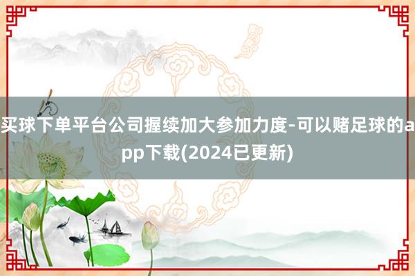 买球下单平台公司握续加大参加力度-可以赌足球的app下载(2024已更新)