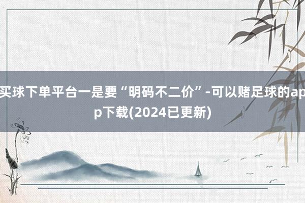 买球下单平台一是要“明码不二价”-可以赌足球的app下载(2024已更新)