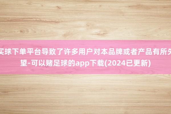 买球下单平台导致了许多用户对本品牌或者产品有所失望-可以赌足球的app下载(2024已更新)