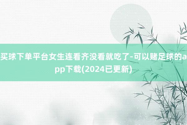 买球下单平台女生连看齐没看就吃了-可以赌足球的app下载(2024已更新)