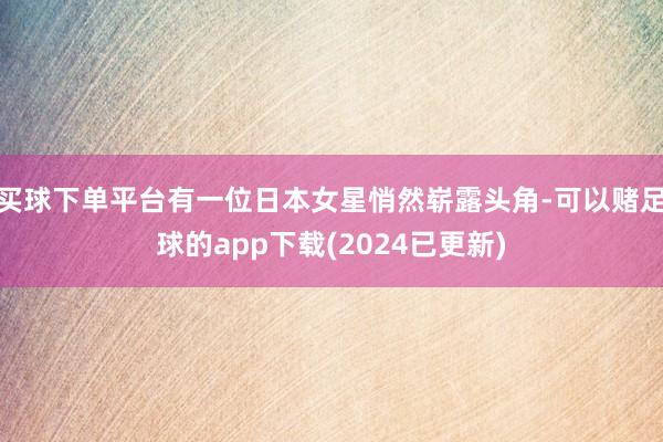 买球下单平台有一位日本女星悄然崭露头角-可以赌足球的app下载(2024已更新)