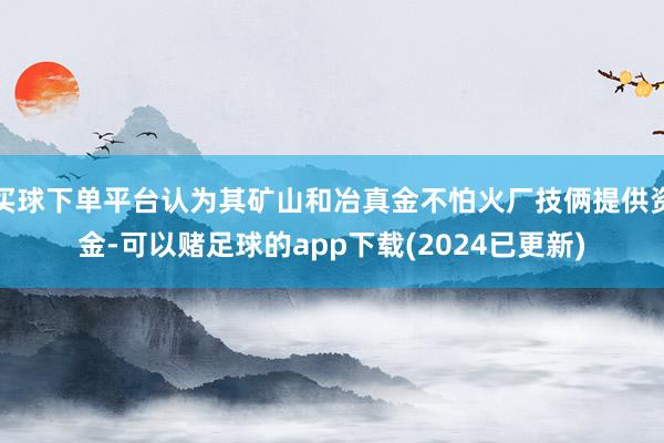 买球下单平台认为其矿山和冶真金不怕火厂技俩提供资金-可以赌足球的app下载(2024已更新)