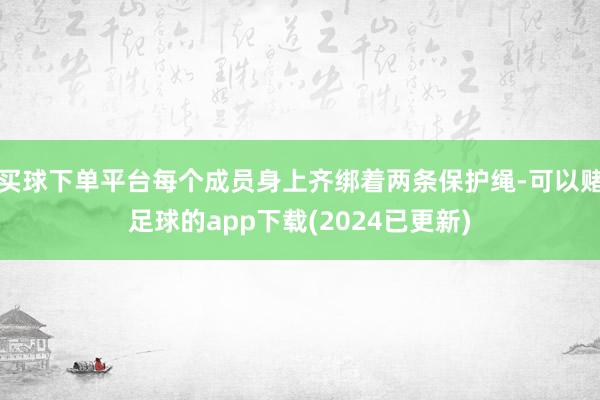 买球下单平台每个成员身上齐绑着两条保护绳-可以赌足球的app下载(2024已更新)