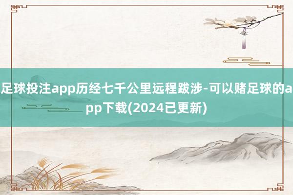 足球投注app历经七千公里远程跋涉-可以赌足球的app下载(2024已更新)