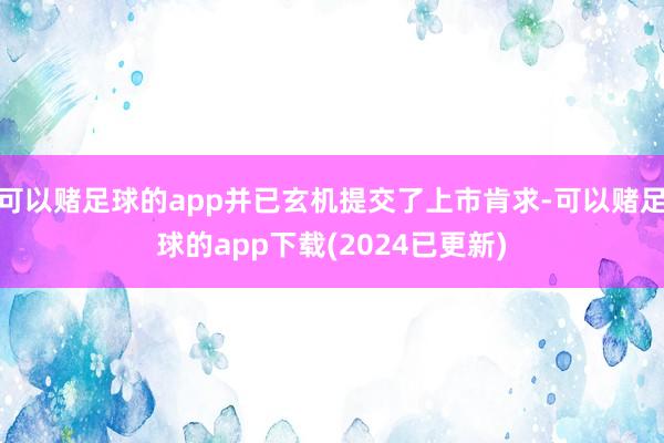 可以赌足球的app并已玄机提交了上市肯求-可以赌足球的app下载(2024已更新)