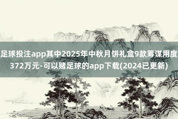 足球投注app其中2025年中秋月饼礼盒9款筹谋用度372万元-可以赌足球的app下载(2024已更新)