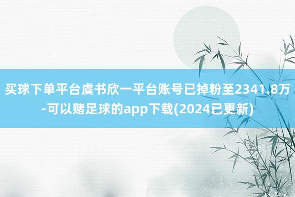 买球下单平台虞书欣一平台账号已掉粉至2341.8万-可以赌足球的app下载(2024已更新)