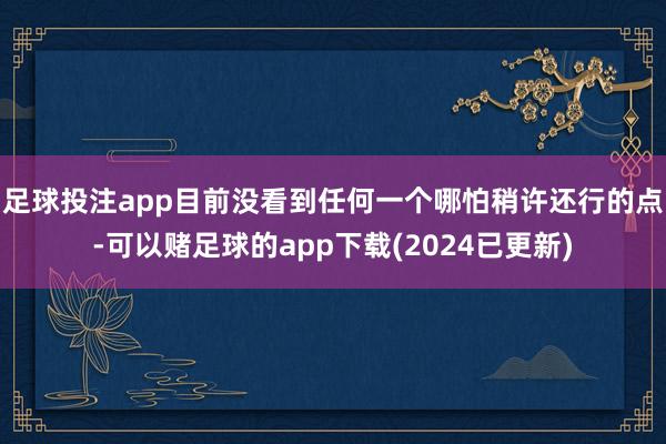 足球投注app目前没看到任何一个哪怕稍许还行的点-可以赌足球的app下载(2024已更新)