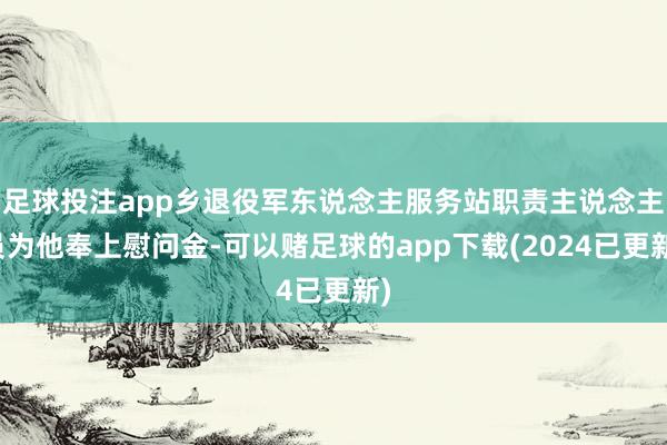 足球投注app乡退役军东说念主服务站职责主说念主员为他奉上慰问金-可以赌足球的app下载(2024已更新)