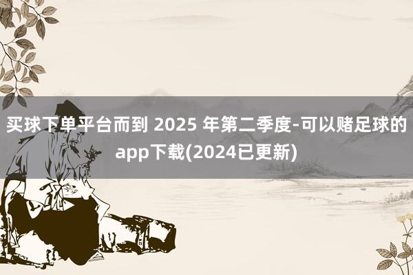 买球下单平台而到 2025 年第二季度-可以赌足球的app下载(2024已更新)