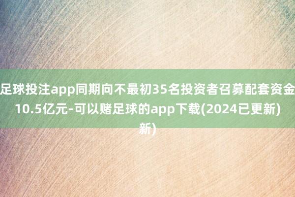 足球投注app同期向不最初35名投资者召募配套资金10.5亿元-可以赌足球的app下载(2024已更新)
