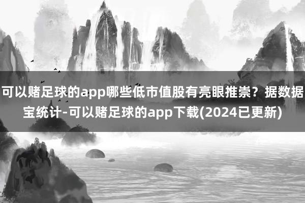 可以赌足球的app哪些低市值股有亮眼推崇？据数据宝统计-可以赌足球的app下载(2024已更新)