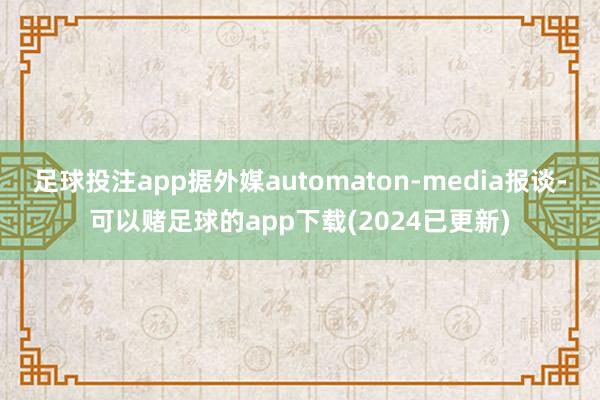 足球投注app据外媒automaton-media报谈-可以赌足球的app下载(2024已更新)