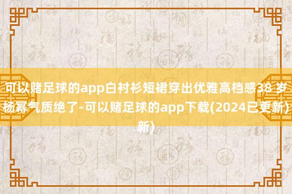 可以赌足球的app白衬衫短裙穿出优雅高档感38 岁杨幂气质绝了-可以赌足球的app下载(2024已更新)