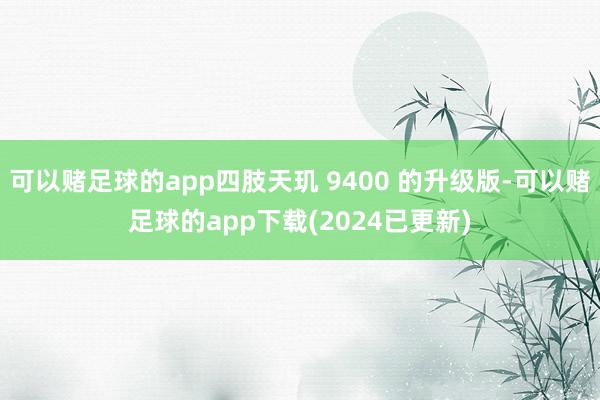 可以赌足球的app四肢天玑 9400 的升级版-可以赌足球的app下载(2024已更新)