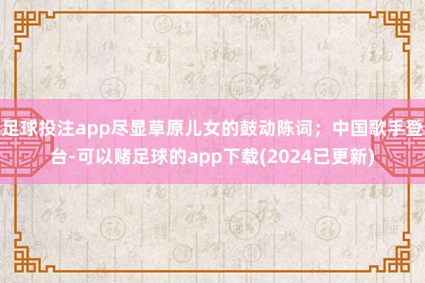 足球投注app尽显草原儿女的鼓动陈词；中国歌手登台-可以赌足球的app下载(2024已更新)