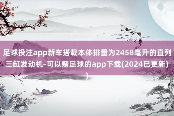 足球投注app新车搭载本体排量为2458毫升的直列三缸发动机-可以赌足球的app下载(2024已更新)
