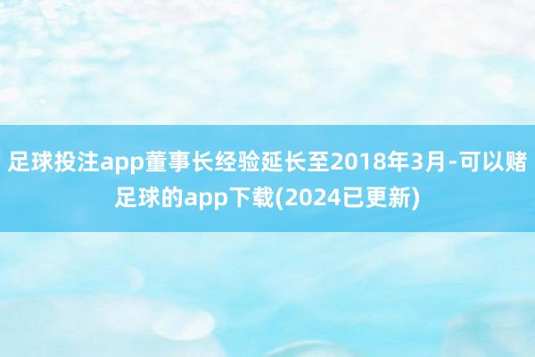 足球投注app董事长经验延长至2018年3月-可以赌足球的app下载(2024已更新)