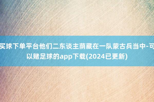 买球下单平台他们二东谈主荫藏在一队蒙古兵当中-可以赌足球的app下载(2024已更新)