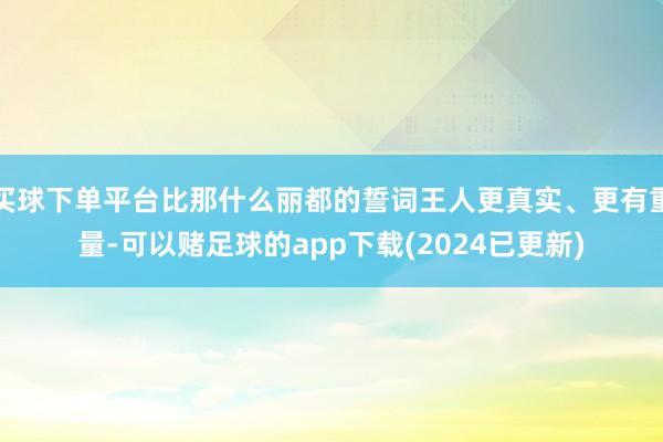 买球下单平台比那什么丽都的誓词王人更真实、更有重量-可以赌足球的app下载(2024已更新)