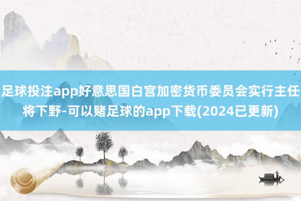 足球投注app好意思国白宫加密货币委员会实行主任将下野-可以赌足球的app下载(2024已更新)