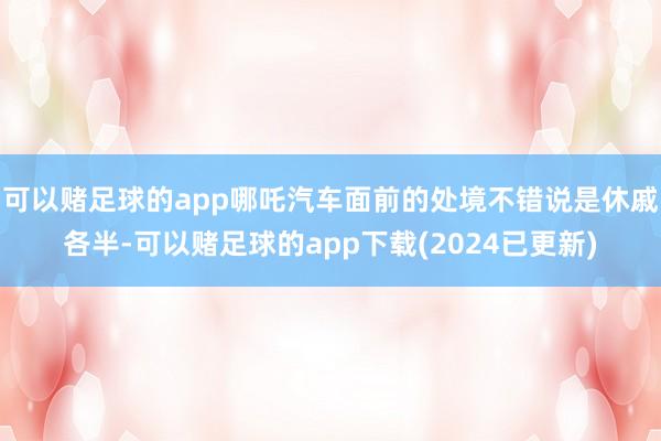 可以赌足球的app哪吒汽车面前的处境不错说是休戚各半-可以赌足球的app下载(2024已更新)