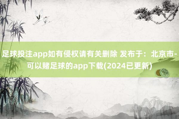 足球投注app如有侵权请有关删除 发布于：北京市-可以赌足球的app下载(2024已更新)
