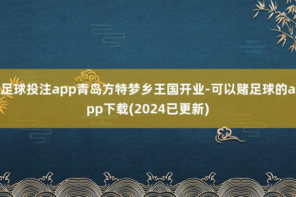 足球投注app青岛方特梦乡王国开业-可以赌足球的app下载(2024已更新)